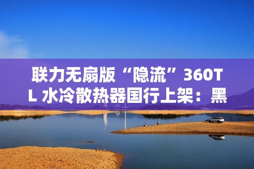 联力无扇版“隐流”360TL 水冷散热器国行上架：黑白双色、需自行选购安装风扇，999 元