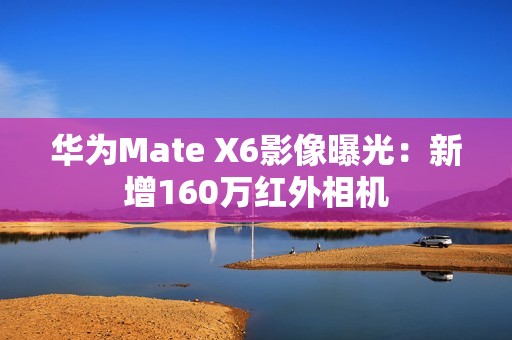 华为Mate X6影像曝光：新增160万红外相机