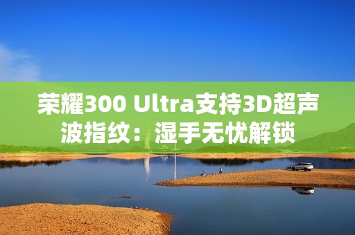 荣耀300 Ultra支持3D超声波指纹：湿手无忧解锁