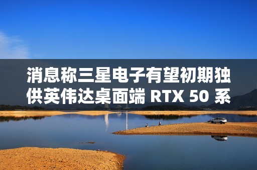 消息称三星电子有望初期独供英伟达桌面端 RTX 50 系显卡 GDDR7 显存