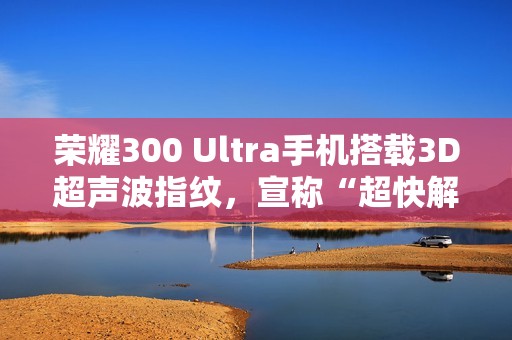 荣耀300 Ultra手机搭载3D超声波指纹，宣称“超快解锁，湿手无忧”