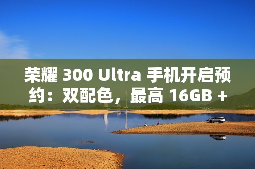 荣耀 300 Ultra 手机开启预约：双配色，最高 16GB + 1TB 规格版本