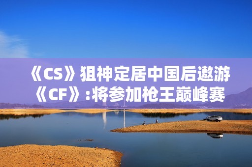 《CS》狙神定居中国后遨游《CF》:将参加枪王巅峰赛