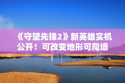 《守望先锋2》新英雄实机公开！可改变地形可爬墙