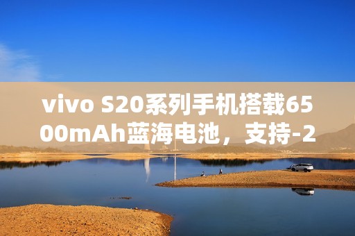 vivo S20系列手机搭载6500mAh蓝海电池，支持-20℃抗低温