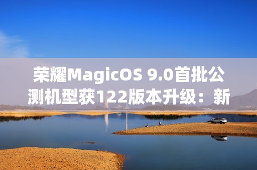 荣耀MagicOS 9.0首批公测机型获122版本升级：新增支持第三方应用通话录音、闭眼修复等功能