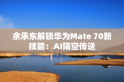 余承东解锁华为Mate 70新技能：AI隔空传送