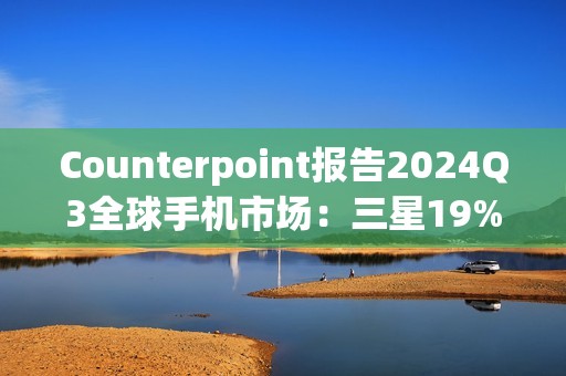 Counterpoint报告2024Q3全球手机市场：三星19%、苹果17%、小米14%
