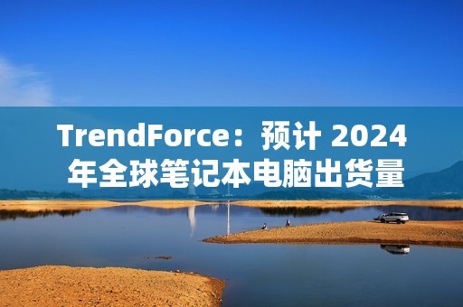 TrendForce：预计 2024 年全球笔记本电脑出货量为 1.74 亿台，同比增长 3.9%