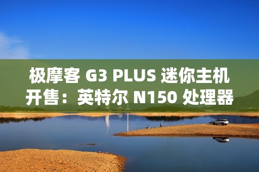 极摩客 G3 PLUS 迷你主机开售：英特尔 N150 处理器，准系统 569 元