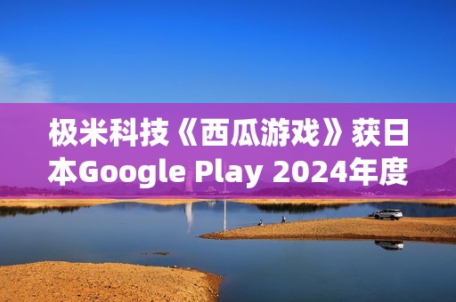 极米科技《西瓜游戏》获日本Google Play 2024年度最佳独立游戏