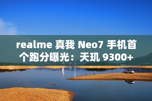 realme 真我 Neo7 手机首个跑分曝光：天玑 9300+ 处理器，7000mAh 电池