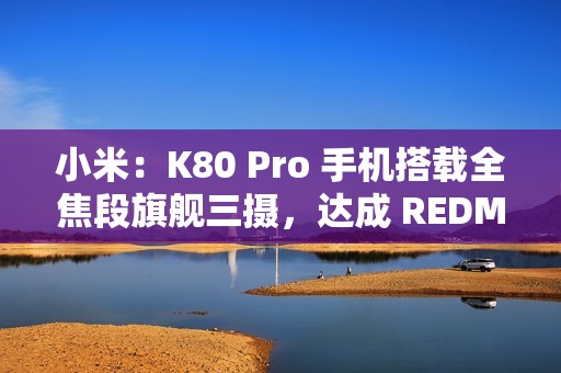 小米：K80 Pro 手机搭载全焦段旗舰三摄，达成 REDMI 影像史上三大最强