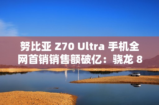 努比亚 Z70 Ultra 手机全网首销销售额破亿：骁龙 8 至尊版，售价 4599 元起