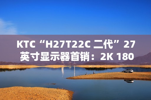 KTC“H27T22C 二代”27 英寸显示器首销：2K 180Hz，749 元