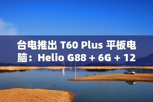 台电推出 T60 Plus 平板电脑：Helio G88 + 6G + 128G 售 789 元