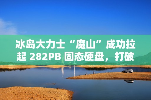 冰岛大力士“魔山”成功拉起 282PB 固态硬盘，打破“数据硬拉”纪录