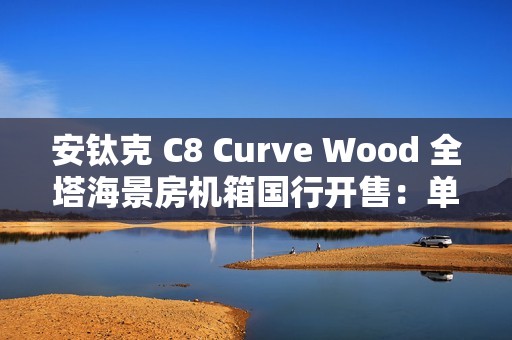 安钛克 C8 Curve Wood 全塔海景房机箱国行开售：单片曲面弯玻 + 木饰板，859 元