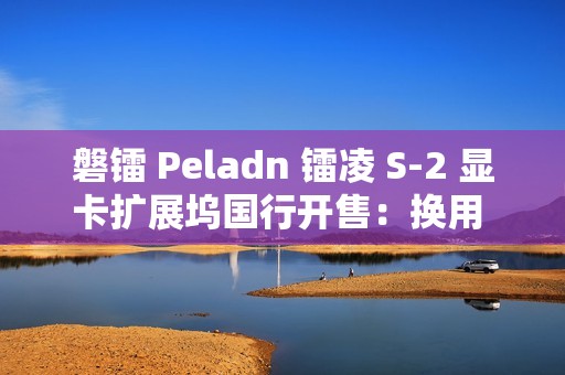 磐镭 Peladn 镭凌 S-2 显卡扩展坞国行开售：换用 OCuLink 接口，587 元