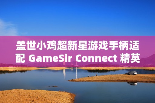 盖世小鸡超新星游戏手柄适配 GameSir Connect 精英软件，支持按键、摇杆、体感等功能自定义
