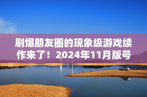 刷爆朋友圈的现象级游戏续作来了！2024年11月版号中那些值得关注的游戏