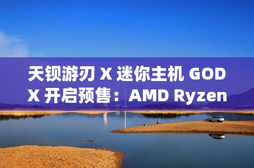 天钡游刃 X 迷你主机 GODX 开启预售：AMD Ryzen 9 6900HX 处理器 + RX 6600LE 8G 独显，首发 3279 元