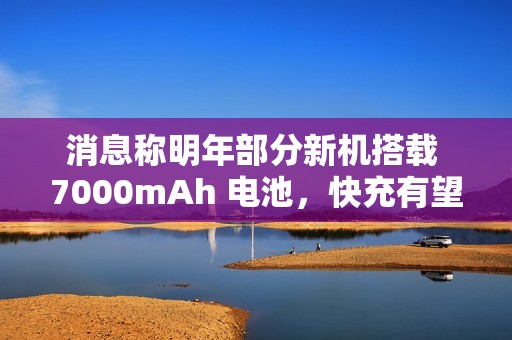 消息称明年部分新机搭载 7000mAh 电池，快充有望支持百瓦