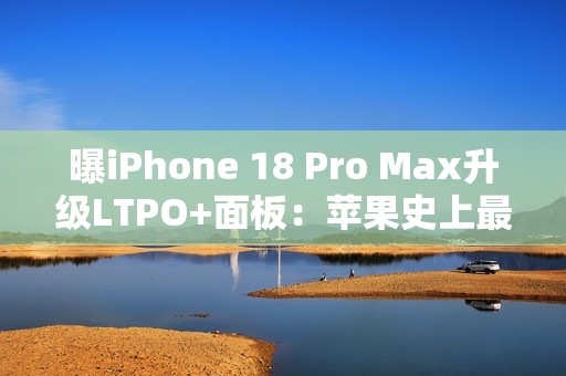 曝iPhone 18 Pro Max升级LTPO+面板：苹果史上最好的手机屏幕