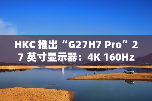 HKC 推出“G27H7 Pro”27 英寸显示器：4K 160Hz / 1080P 320Hz 双模，1899 元