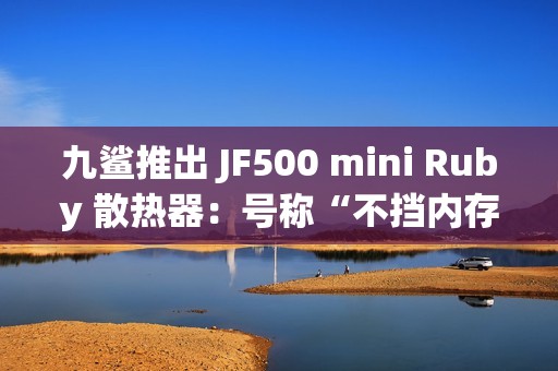 九鲨推出 JF500 mini Ruby 散热器：号称“不挡内存”，配 5 根 6mm 热管，99.9 元起