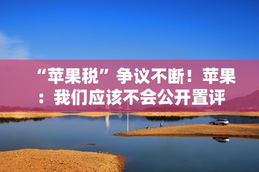 “苹果税”争议不断！苹果：我们应该不会公开置评