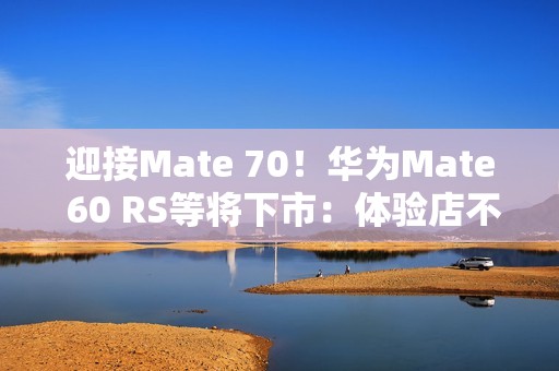迎接Mate 70！华为Mate 60 RS等将下市：体验店不再陈列