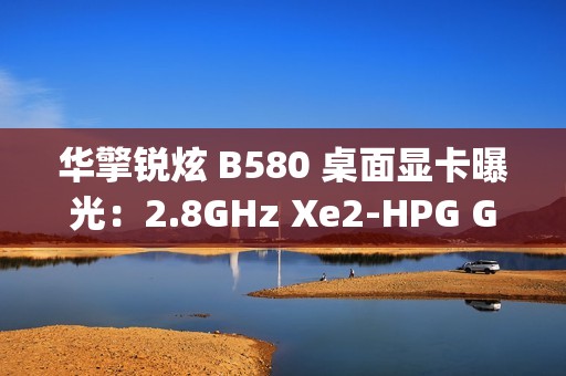 华擎锐炫 B580 桌面显卡曝光：2.8GHz Xe2-HPG GPU，双 8-pin 电源接口