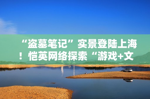 “盗墓笔记”实景登陆上海！恺英网络探索“游戏+文旅”新可能