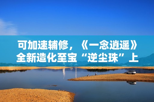 可加速辅修，《一念逍遥》全新造化至宝“逆尘珠”上线！