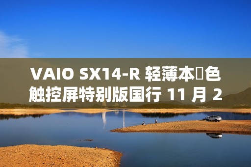 VAIO SX14-R 轻薄本勝色触控屏特别版国行 11 月 25 日首销，Ultra7-155H + 64G + 2T 售 24988 元