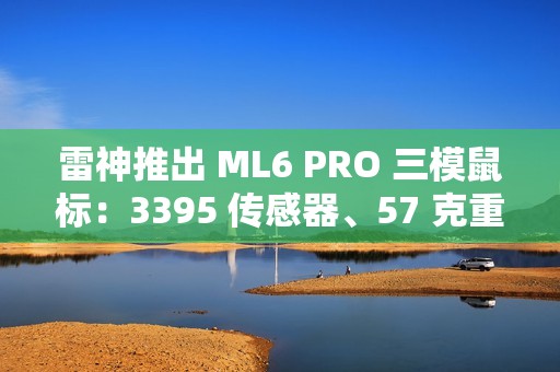 雷神推出 ML6 PRO 三模鼠标：3395 传感器、57 克重量、1KHz 回报率，149 元