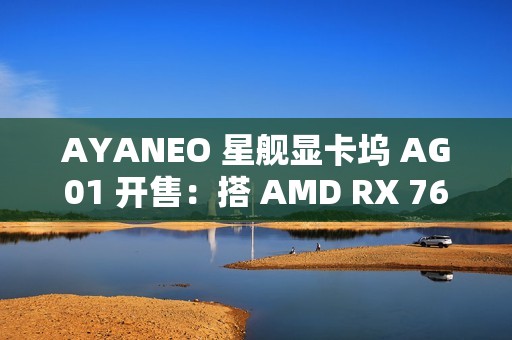 AYANEO 星舰显卡坞 AG01 开售：搭 AMD RX 7600M XT 独显、可插 SSD，4399 元