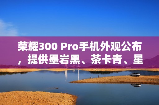荣耀300 Pro手机外观公布，提供墨岩黑、茶卡青、星光沙配色