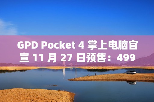 GPD Pocket 4 掌上电脑官宣 11 月 27 日预售：4999-8300 元