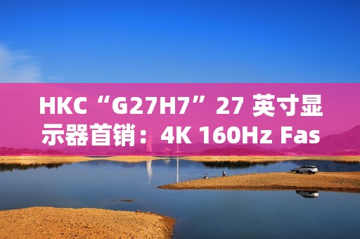 HKC“G27H7”27 英寸显示器首销：4K 160Hz Fast IPS、400 尼特亮度，1499 元