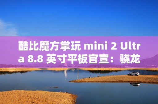 酷比魔方掌玩 mini 2 Ultra 8.8 英寸平板官宣：骁龙 7+ Gen 3、搭 8GB RAM 及 256GB 存储空间