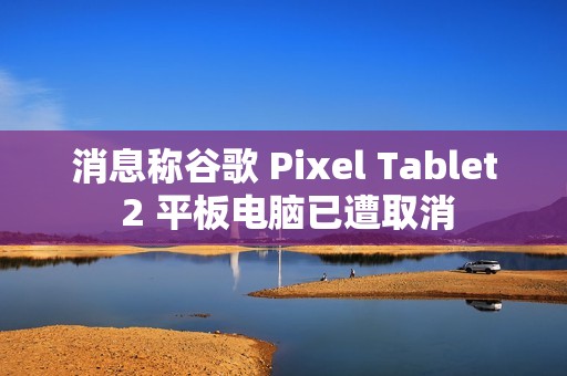 消息称谷歌 Pixel Tablet 2 平板电脑已遭取消