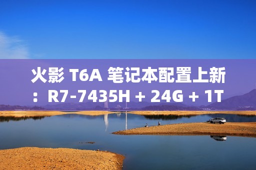 火影 T6A 笔记本配置上新：R7-7435H + 24G + 1T + RTX4070 售 6399 元