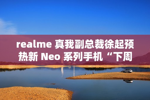 realme 真我副总裁徐起预热新 Neo 系列手机“下周见”