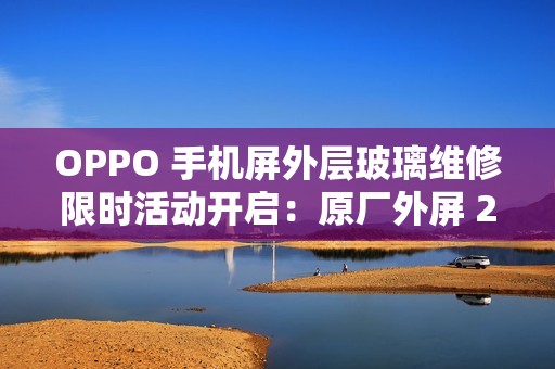 OPPO 手机屏外层玻璃维修限时活动开启：原厂外屏 269 元起，免 50 元人工费