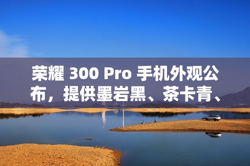 荣耀 300 Pro 手机外观公布，提供墨岩黑、茶卡青、星光沙配色