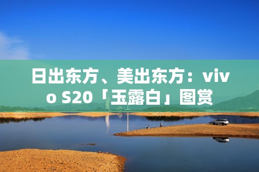 日出东方、美出东方：vivo S20「玉露白」图赏