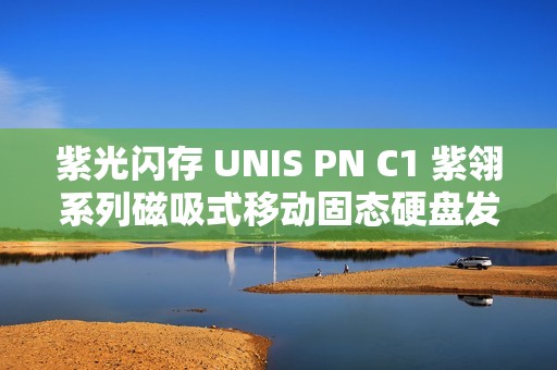 紫光闪存 UNIS PN C1 紫翎系列磁吸式移动固态硬盘发布，支持 iPhone 4K 视频直录