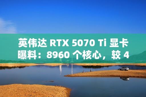 英伟达 RTX 5070 Ti 显卡曝料：8960 个核心，较 4070 Ti 增 16.6%；300W TGP，高 15W